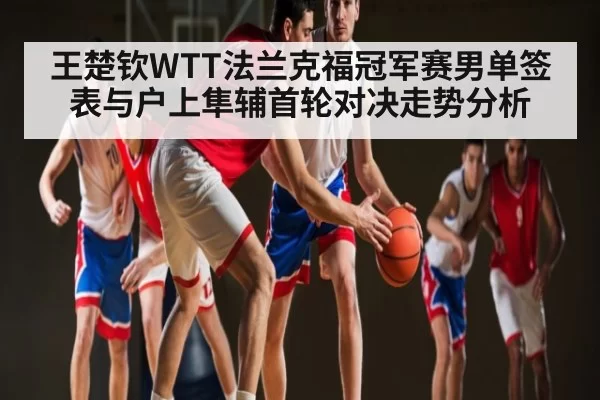 王楚钦WTT法兰克福冠军赛男单签表与户上隼辅首轮对决走势分析