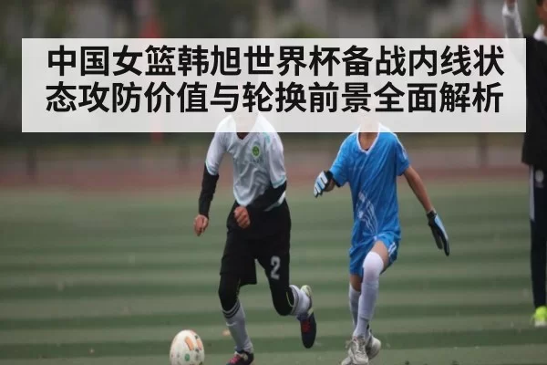 中国女篮韩旭世界杯备战内线状态攻防价值与轮换前景全面解析