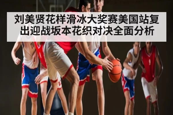 刘美贤花样滑冰大奖赛美国站复出迎战坂本花织对决全面分析